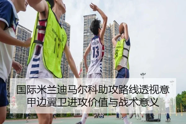 国际米兰迪马尔科助攻路线透视意甲边翼卫进攻价值与战术意义