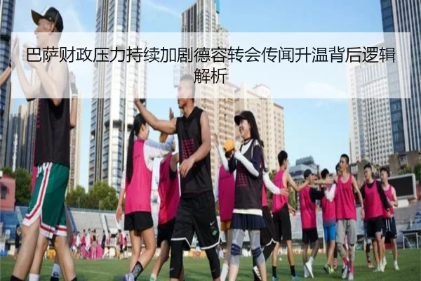 巴萨财政压力持续加剧德容转会传闻升温背后逻辑解析