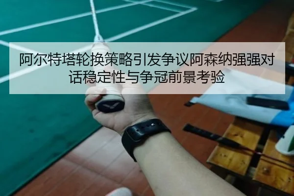 阿尔特塔轮换策略引发争议阿森纳强强对话稳定性与争冠前景考验